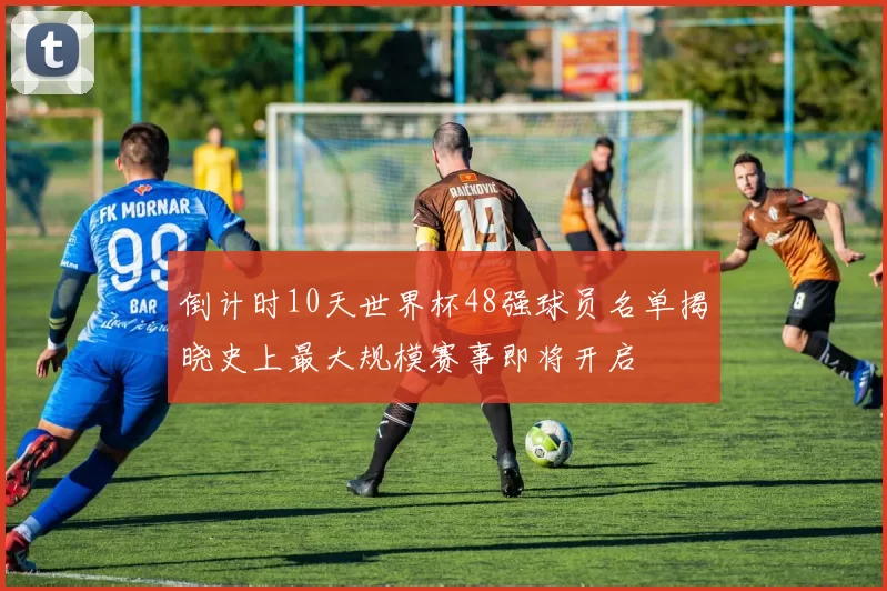 倒计时10天世界杯48强球员名单揭晓史上最大规模赛事即将开启