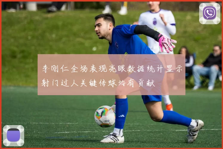 李刚仁全场表现亮眼数据统计显示射门过人关键传球均有贡献