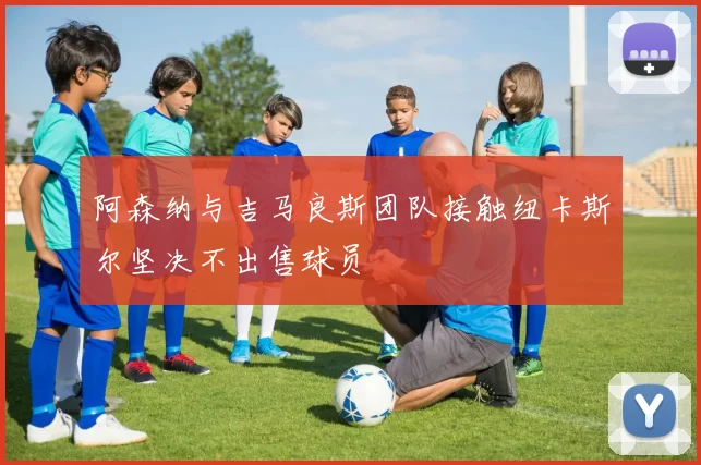 阿森纳与吉马良斯团队接触纽卡斯尔坚决不出售球员