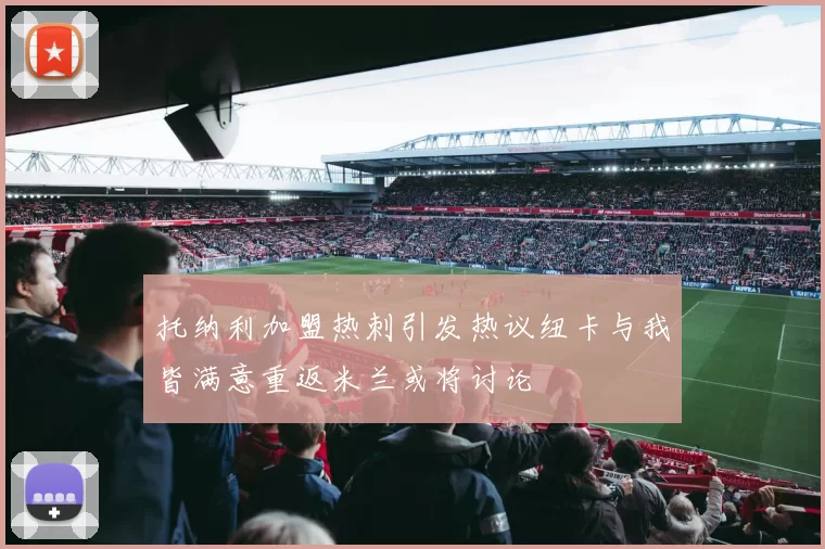 托纳利加盟热刺引发热议纽卡与我皆满意重返米兰或将讨论