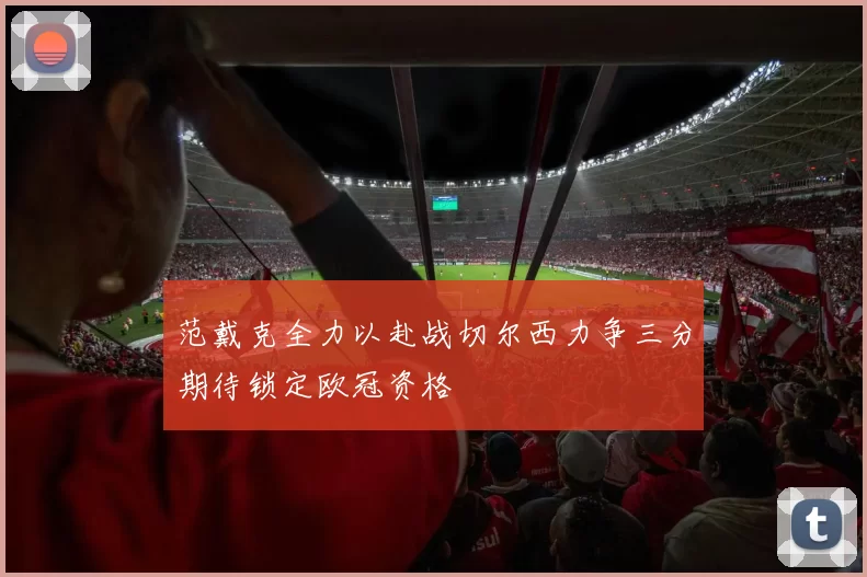 范戴克全力以赴战切尔西力争三分期待锁定欧冠资格