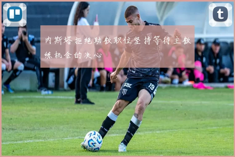 内斯塔拒绝助教职位坚持等待主教练机会的决心
