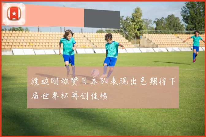 渡边刚称赞日本队表现出色期待下届世界杯再创佳绩