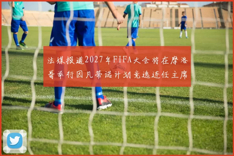 法媒报道2027年FIFA大会将在摩洛哥举行因凡蒂诺计划竞选连任主席