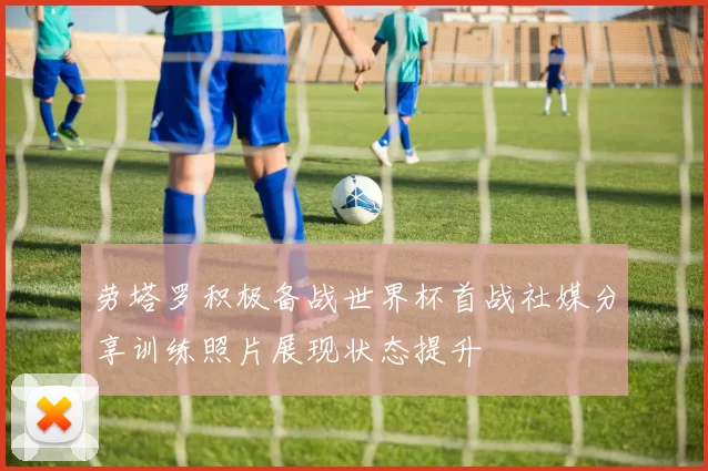 劳塔罗积极备战世界杯首战社媒分享训练照片展现状态提升