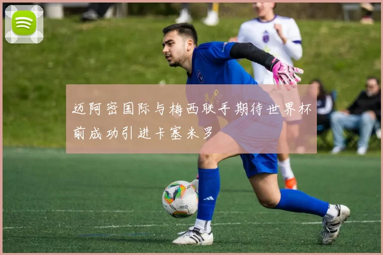 迈阿密国际与梅西联手期待世界杯前成功引进卡塞米罗