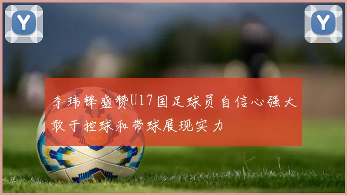李玮锋盛赞U17国足球员自信心强大敢于控球和带球展现实力