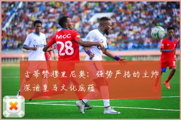 古蒂赞穆里尼奥：强势严格的主帅深谙皇马文化底蕴
