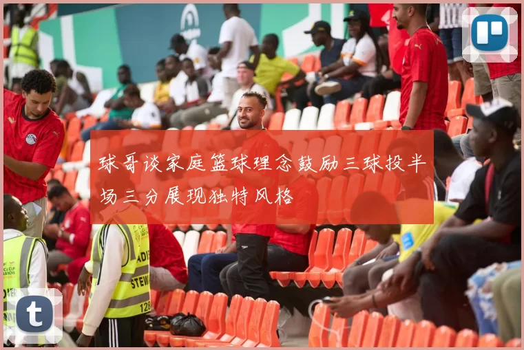 球哥谈家庭篮球理念鼓励三球投半场三分展现独特风格