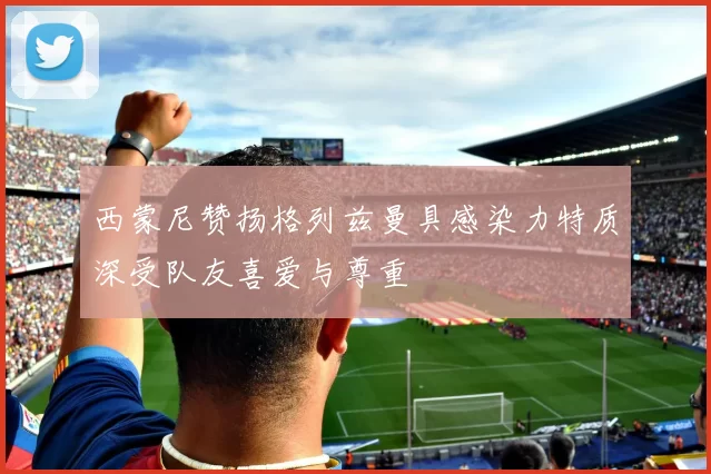 西蒙尼赞扬格列兹曼具感染力特质深受队友喜爱与尊重