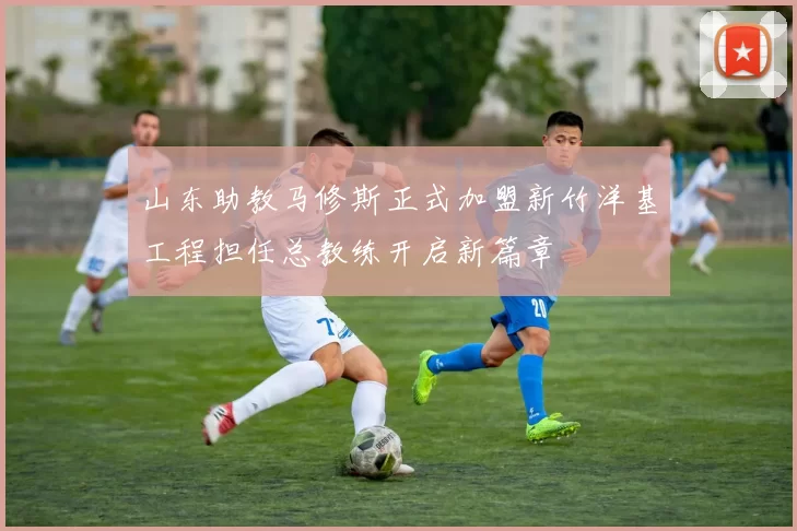 山东助教马修斯正式加盟新竹洋基工程担任总教练开启新篇章