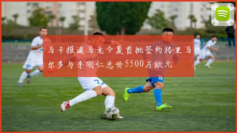 马卡报道马竞今夏首批签约格里马尔多与李刚仁总价5500万欧元
