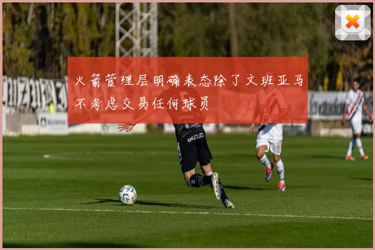 火箭管理层明确表态除了文班亚马不考虑交易任何球员