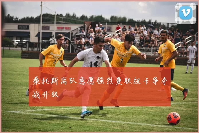 桑托斯离队意愿强烈曼联纽卡争夺战升级