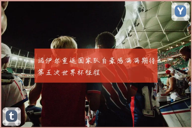 诺伊尔重返国家队自豪感满满期待第五次世界杯征程