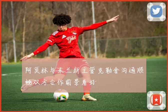 阿莫林与米兰新主管克勒舍沟通顺畅双方合作前景看好