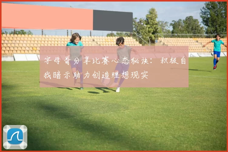 字母哥分享比赛心态秘诀：积极自我暗示助力创造理想现实