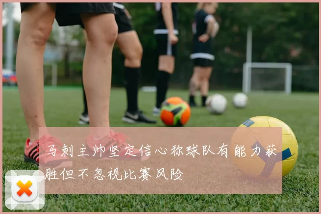 马刺主帅坚定信心称球队有能力获胜但不忽视比赛风险