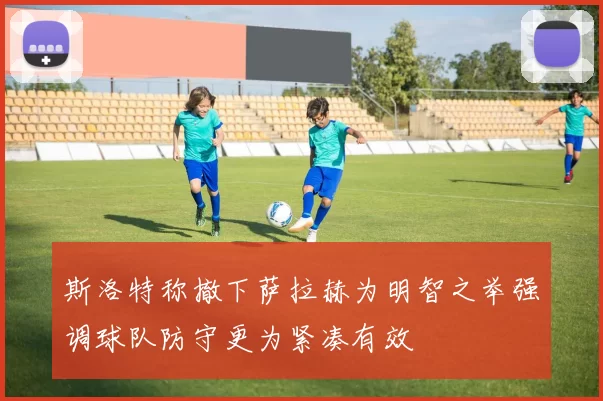 斯洛特称撤下萨拉赫为明智之举强调球队防守更为紧凑有效