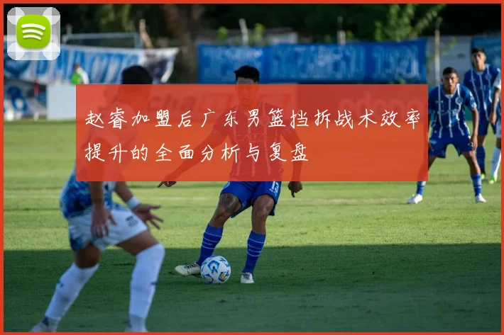 赵睿加盟后广东男篮挡拆战术效率提升的全面分析与复盘