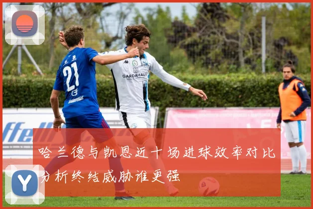 哈兰德与凯恩近十场进球效率对比分析终结威胁谁更强